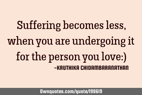Suffering becomes less,when you are undergoing it for the person you love:)