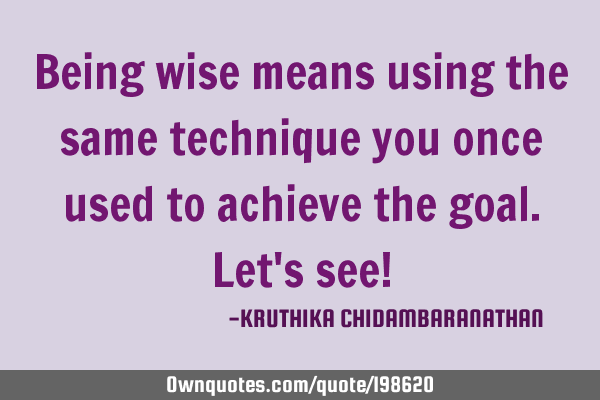 Being wise means using the same technique you once used to achieve the goal.Let