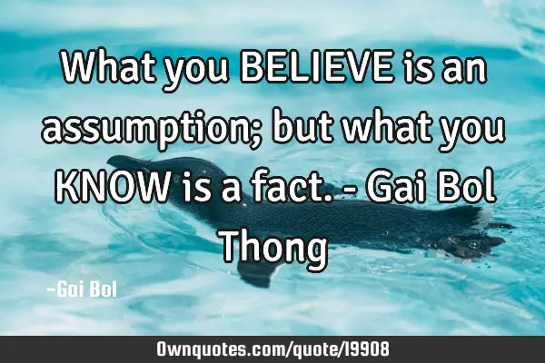 What you BELIEVE is an assumption; but what you KNOW is a fact.- Gai Bol T
