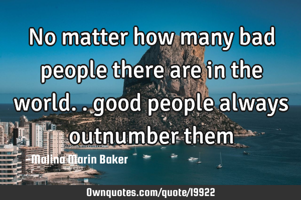 No matter how many bad people there are in the world.. good people always outnumber
