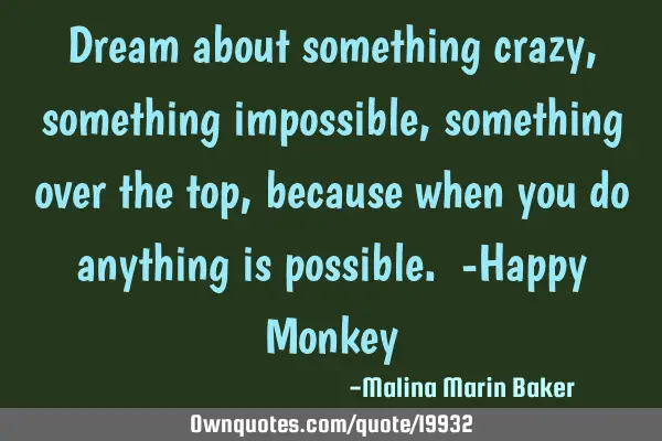 Dream about something crazy, something impossible, something over the top, because when you do