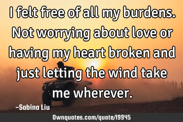 I felt free of all my burdens. Not worrying about love or having my heart broken and just letting