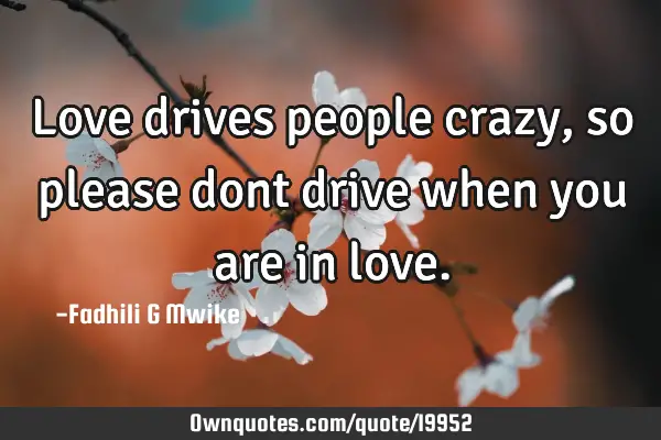 Love drives people crazy,so please dont drive when you are in