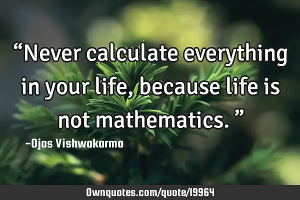 “Never calculate everything in your life, because life is not mathematics.”