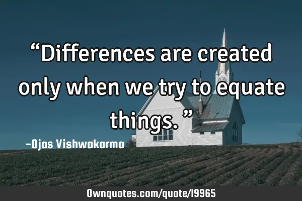 “Differences are created only when we try to equate things.”