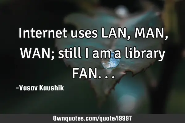 Internet uses LAN, MAN, WAN; still i am a library FAN
