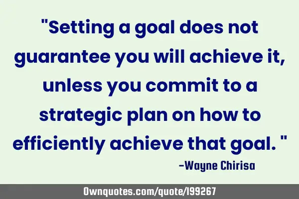 "Setting a goal does not guarantee you will achieve it, unless you commit to a strategic plan on