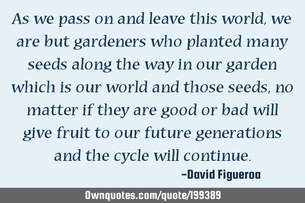 As we pass on and leave this world, we are but gardeners who planted many seeds along the way in