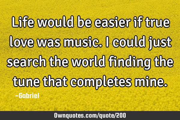 Life would be easier if true love was music. I could just search the world finding the tune that