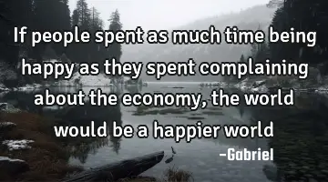 If people spent as much time being happy as they spent complaining about the economy, the world