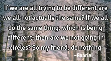 If we are all trying to be different are we all not actually the same? If we all do the same thing,
