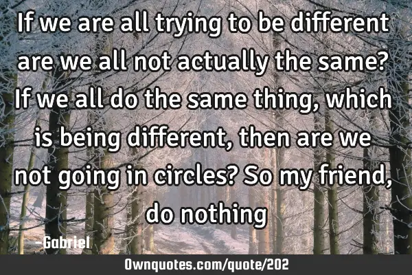 If we are all trying to be different are we all not actually the same? If we all do the same thing,