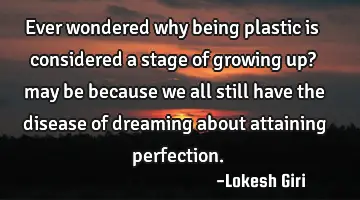 Ever wondered why being plastic is considered a stage of growing up? may be because we all still