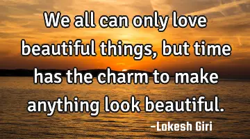 We all can only love beautiful things, but time has the charm to make anything look beautiful.