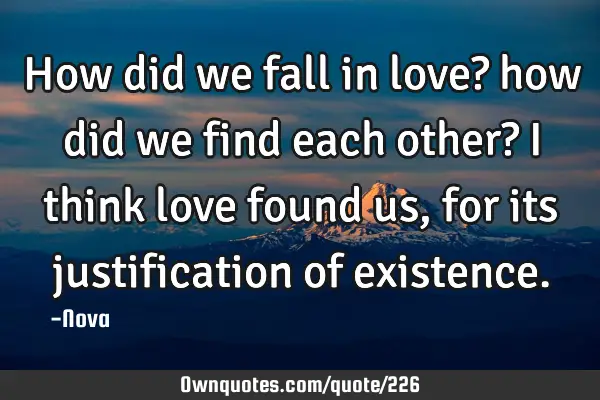 How did we fall in love? how did we find each other? I think love found us, for its justification