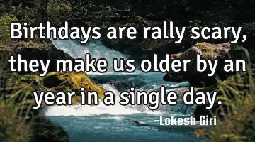 Birthdays are rally scary, they make us older by an year in a single