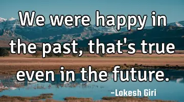 We were happy in the past, that's true even in the future.