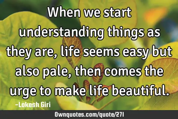 When we start understanding things as they are, life seems easy but also pale, then comes the urge