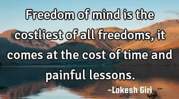 Freedom of mind is the costliest of all freedoms, it comes at the cost of time and painful lessons.