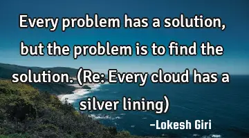 Every problem has a solution, but the problem is to find the solution. (Re: Every cloud has a