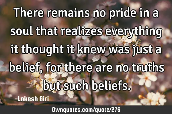 There remains no pride in a soul that realizes everything it thought it knew was just a belief, for