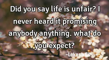 Did you say life is unfair? I never heard it promising anybody anything. what do you expect?