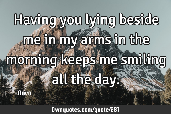 Having you lying beside me in my arms in the morning keeps me smiling all the