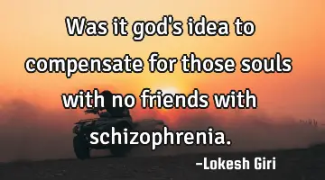 Was it god's idea to compensate for those souls with no friends with schizophrenia.