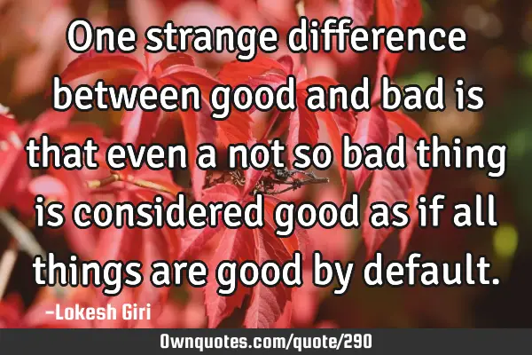 One strange difference between good and bad is that even a not so bad thing is considered good as