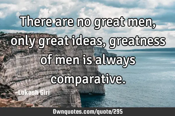 There are no great men, only great ideas, greatness of men is always