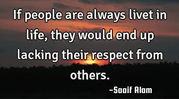If people are always livet in life,they would end up lacking their respect from others.