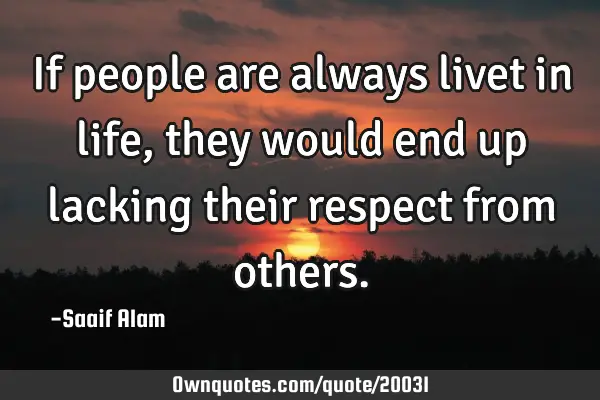 If people are always livet in life,they would end up lacking their respect from