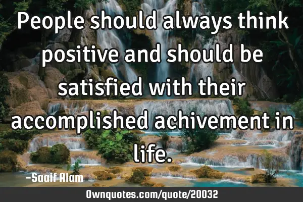 People should always think positive and should be satisfied with their accomplished achivement in
