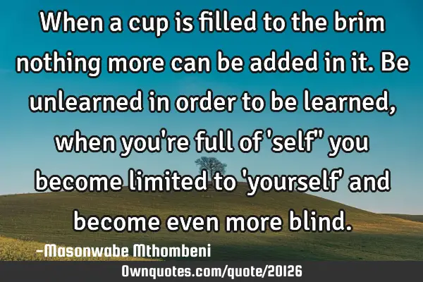 When a cup is filled to the brim nothing more can be added in it. Be unlearned in order to be