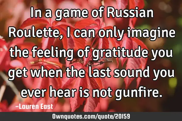 In a game of Russian Roulette, I can only imagine the feeling of gratitude you get when the last