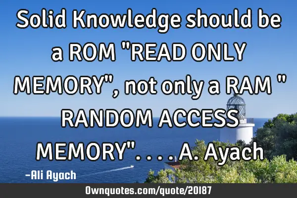 Solid Knowledge should be a ROM "READ ONLY MEMORY", not only a RAM " RANDOM ACCESS MEMORY".... A.A