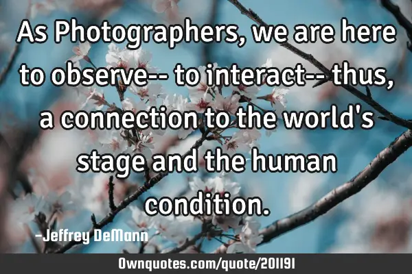 As Photographers,
we are here to observe--
to interact-- thus, 
a connection to the world