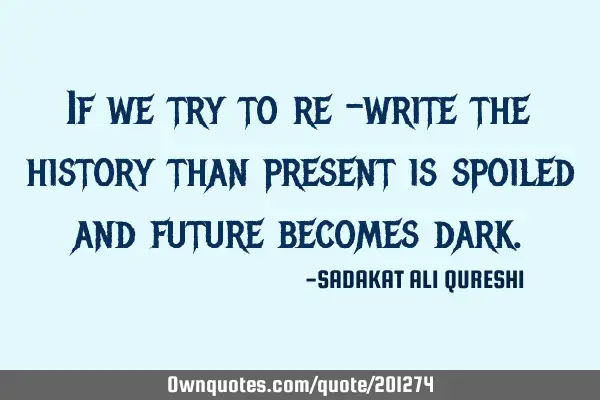 If we try to re -write the history than present is spoiled and future becomes