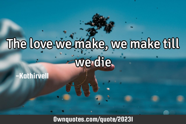 The love we make,we make till we