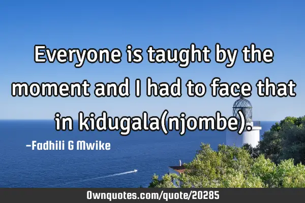 Everyone is taught by the moment and i had to face that in kidugala(njombe)