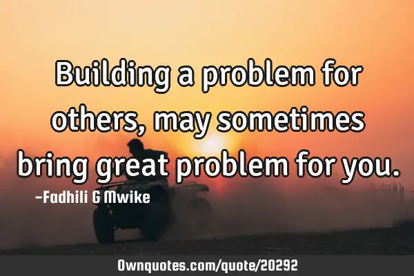 Building a problem for others, may sometimes bring great problem for
