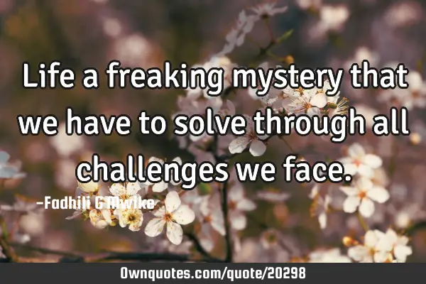 Life a freaking mystery that we have to solve through all challenges we