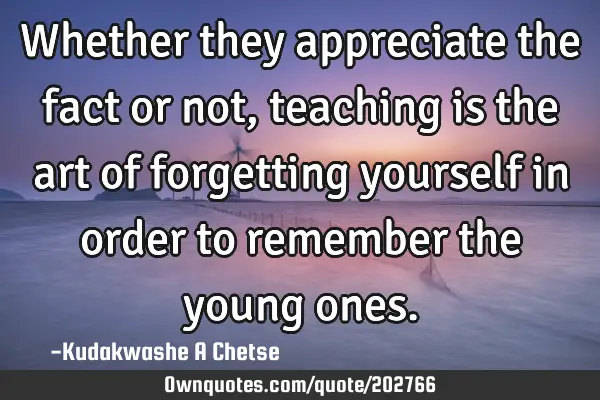 Whether they appreciate the fact or not, teaching is the art of forgetting yourself in order to