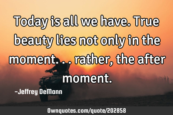 Today is all we have.
True beauty lies not only in the moment...
rather, 
the after