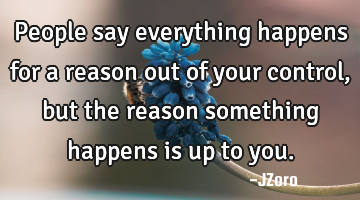 People say everything happens for a reason out of your control, but the reason something happens is