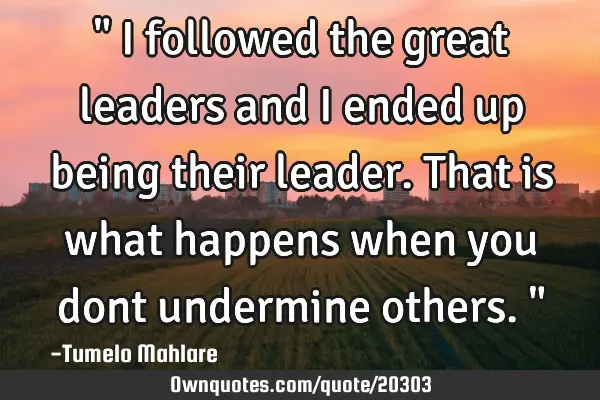 " I followed the great leaders and I ended up being their leader. That is what happens when you