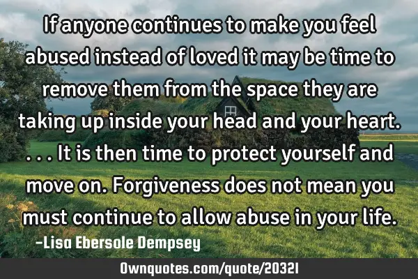 If anyone continues to make you feel abused instead of loved it may be time to remove them from the