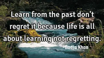 Learn from the past don't regret it because life is all about learning not regretting.