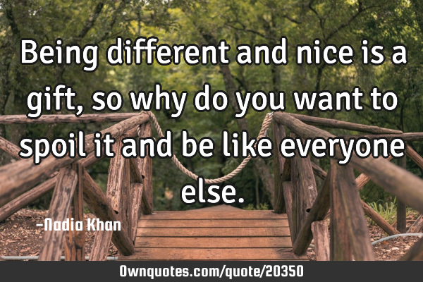 Being different and nice is a gift, so why do you want to spoil it and be like everyone