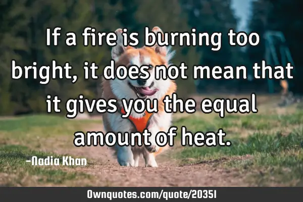 If a fire is burning too bright, it does not mean that it gives you the equal amount of